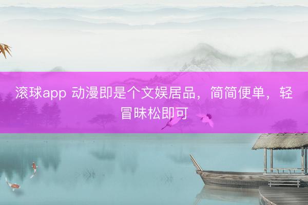滚球app 动漫即是个文娱居品，简简便单，轻冒昧松即可