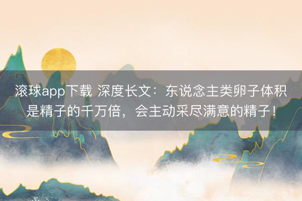 滚球app下载 深度长文：东说念主类卵子体积是精子的千万倍，会主动采尽满意的精子！