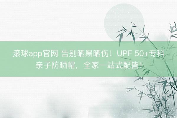 滚球app官网 告别晒黑晒伤！UPF 50+专科亲子防晒帽，全家一站式配皆！