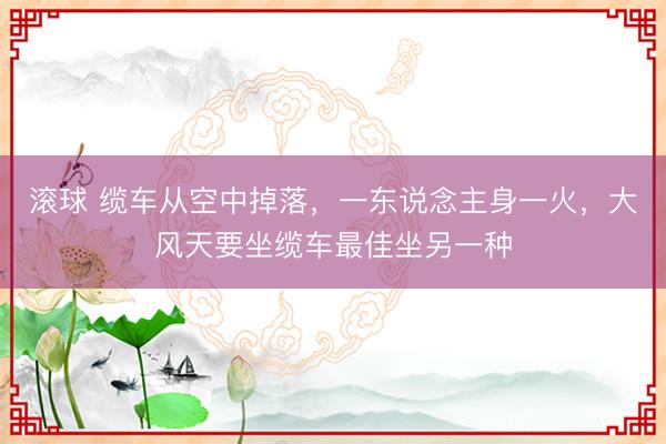 滚球 缆车从空中掉落，一东说念主身一火，大风天要坐缆车最佳坐另一种