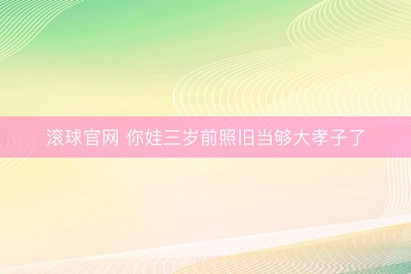 滚球官网 你娃三岁前照旧当够大孝子了