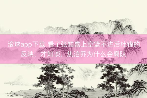 滚球app下载 看了张皓嘉上空篮不进后杜锋的反映，才知谈，焦泊乔为什么会离队