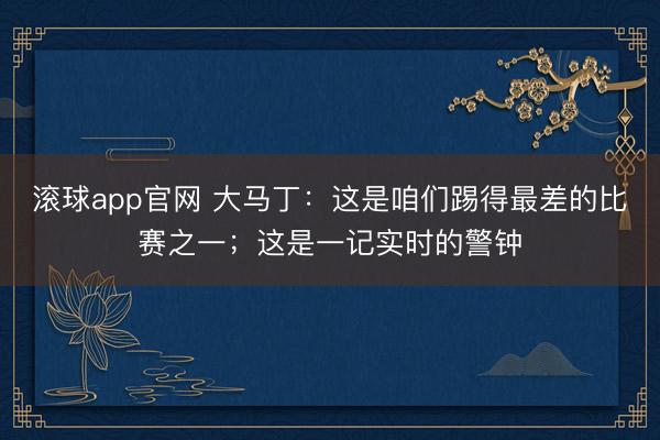 滚球app官网 大马丁：这是咱们踢得最差的比赛之一；这是一记实时的警钟