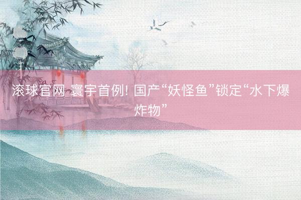 滚球官网 寰宇首例! 国产“妖怪鱼”锁定“水下爆炸物”