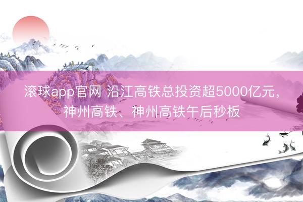 滚球app官网 沿江高铁总投资超5000亿元，神州高铁、神州高铁午后秒板