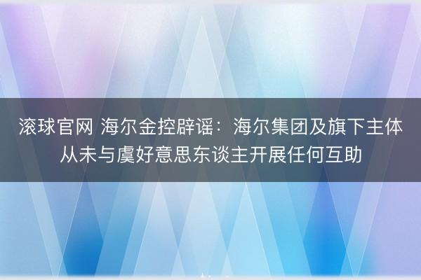 滚球官网 海尔金控辟谣：海尔集团及旗下主体从未与虞好意思东谈主开展任何互助
