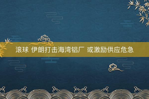 滚球 伊朗打击海湾铝厂 或激励供应危急