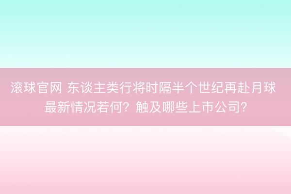 滚球官网 东谈主类行将时隔半个世纪再赴月球 最新情况若何？触及哪些上市公司？