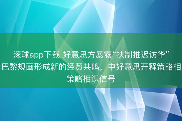 滚球app下载 好意思方暴露“挟制推迟访华”报谈，巴黎规画形成新的经贸共鸣，中好意思开释策略相识信号