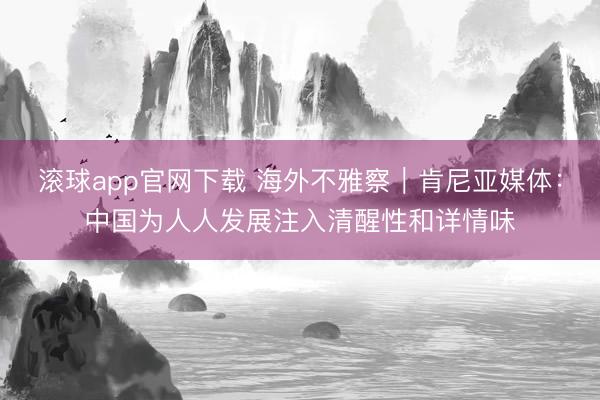 滚球app官网下载 海外不雅察｜肯尼亚媒体：中国为人人发展注入清醒性和详情味