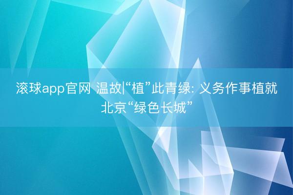 滚球app官网 温故|“植”此青绿: 义务作事植就北京“绿色长城”