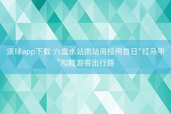 滚球app下载 六盘水站南站房投用首日“红马甲”和睦游客出行路