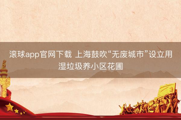 滚球app官网下载 上海鼓吹“无废城市”设立用湿垃圾养小区花圃
