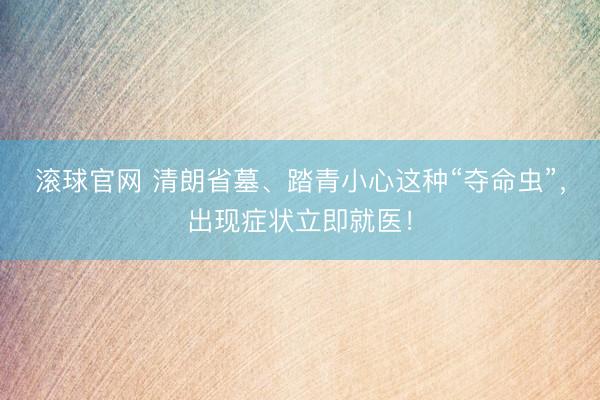 滚球官网 清朗省墓、踏青小心这种“夺命虫”，出现症状立即就医！