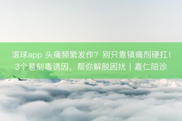 滚球app 头痛频繁发作？别只靠镇痛剂硬扛！3个易刻毒诱因，帮你解脱困扰｜嘉仁陪诊