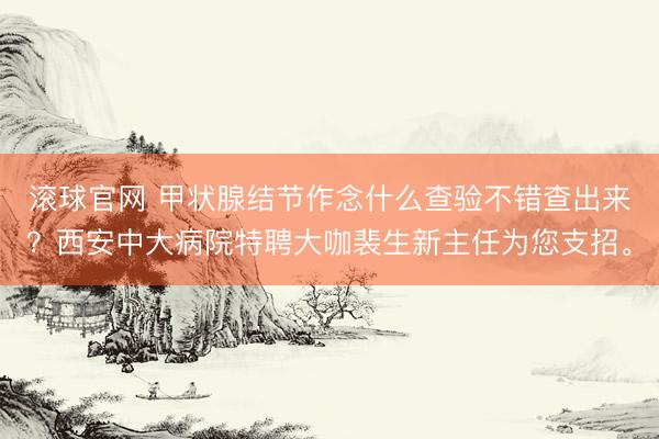 滚球官网 甲状腺结节作念什么查验不错查出来？西安中大病院特聘大咖裴生新主任为您支招。