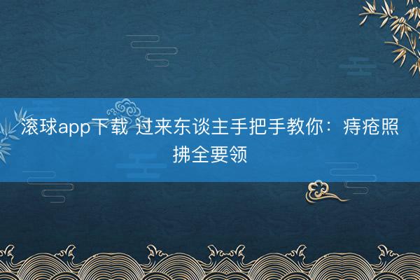 滚球app下载 过来东谈主手把手教你：痔疮照拂全要领