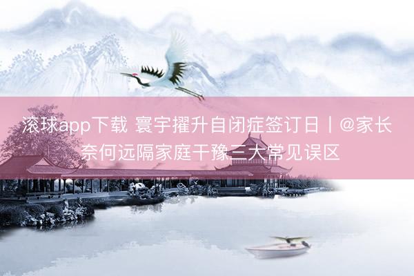 滚球app下载 寰宇擢升自闭症签订日丨@家长 奈何远隔家庭干豫三大常见误区