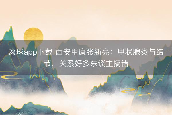 滚球app下载 西安甲康张新亮：甲状腺炎与结节，关系好多东谈主搞错