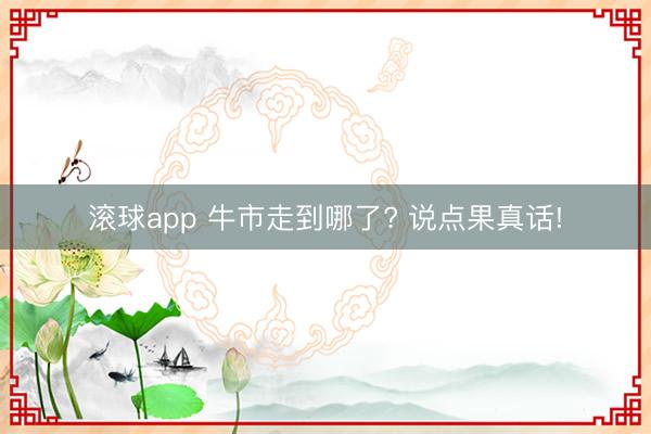 滚球app 牛市走到哪了? 说点果真话!