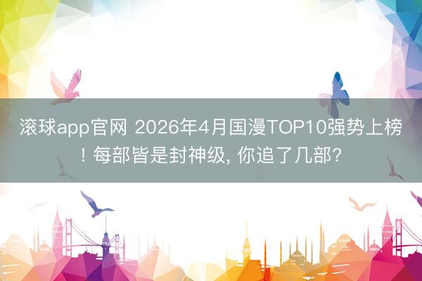 滚球app官网 2026年4月国漫TOP10强势上榜! 每部皆是封神级， 你追了几部?