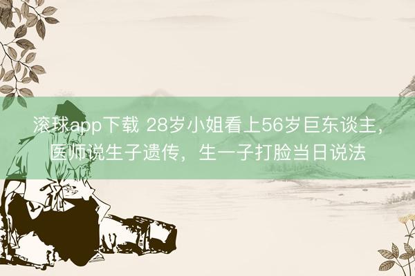 滚球app下载 28岁小姐看上56岁巨东谈主，医师说生子遗传，生一子打脸当日说法