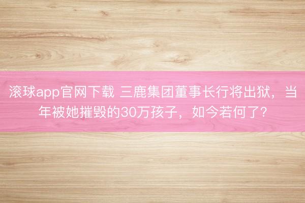滚球app官网下载 三鹿集团董事长行将出狱，当年被她摧毁的30万孩子，如今若何了？