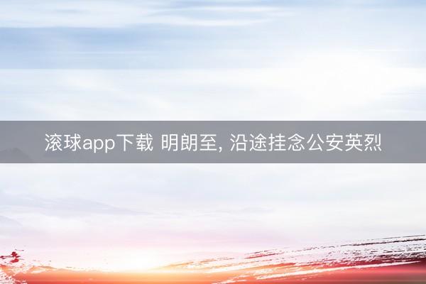 滚球app下载 明朗至, 沿途挂念公安英烈