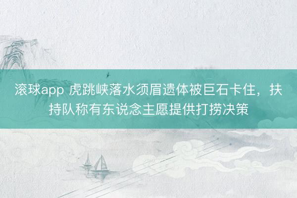 滚球app 虎跳峡落水须眉遗体被巨石卡住，扶持队称有东说念主愿提供打捞决策