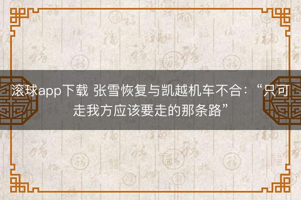 滚球app下载 张雪恢复与凯越机车不合：“只可走我方应该要走的那条路”