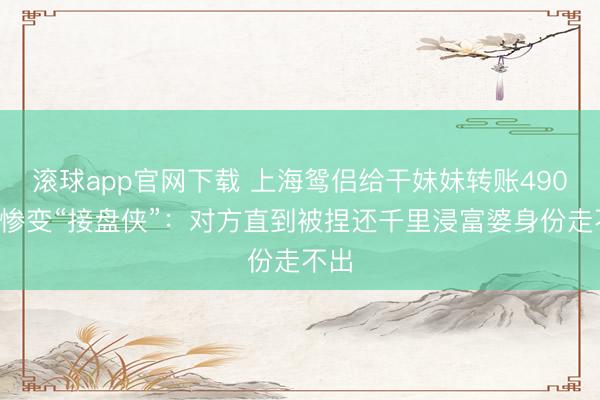滚球app官网下载 上海鸳侣给干妹妹转账4900万惨变“接盘侠”：对方直到被捏还千里浸富婆身份走不出