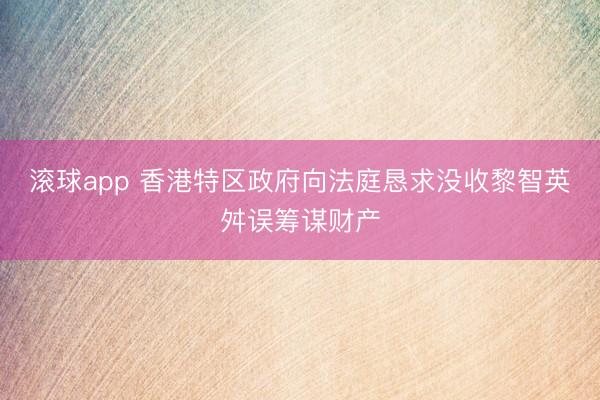 滚球app 香港特区政府向法庭恳求没收黎智英舛误筹谋财产