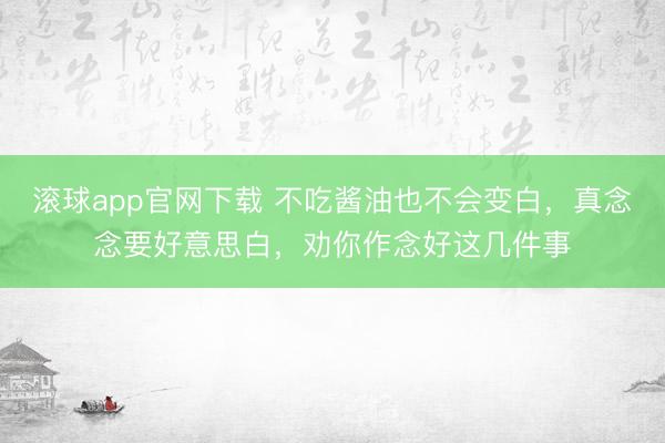 滚球app官网下载 不吃酱油也不会变白，真念念要好意思白，劝你作念好这几件事