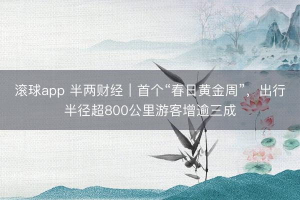 滚球app 半两财经｜首个“春日黄金周”，出行半径超800公里游客增逾三成