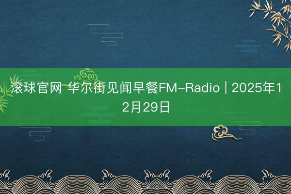 滚球官网 华尔街见闻早餐FM-Radio | 2025年12月29日