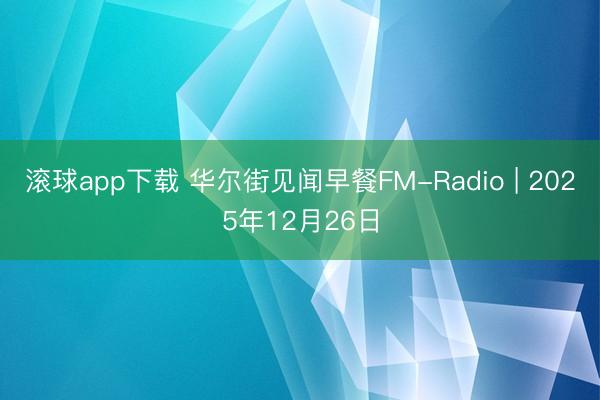 滚球app下载 华尔街见闻早餐FM-Radio | 2025年12月26日