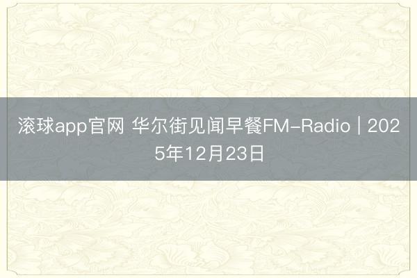 滚球app官网 华尔街见闻早餐FM-Radio | 2025年12月23日