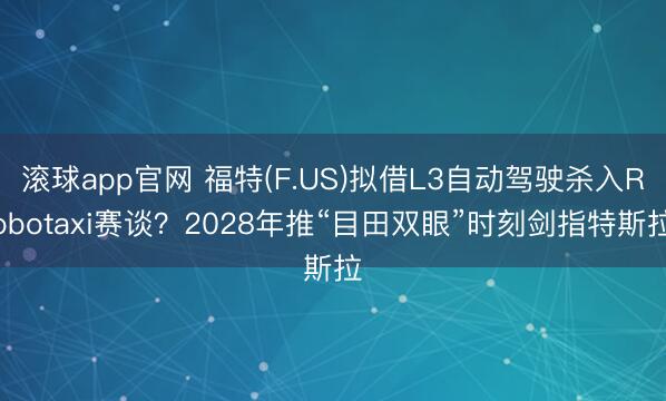 滚球app官网 福特(F.US)拟借L3自动驾驶杀入Robotaxi赛谈?2028年推“目田双眼”时刻剑指特斯拉