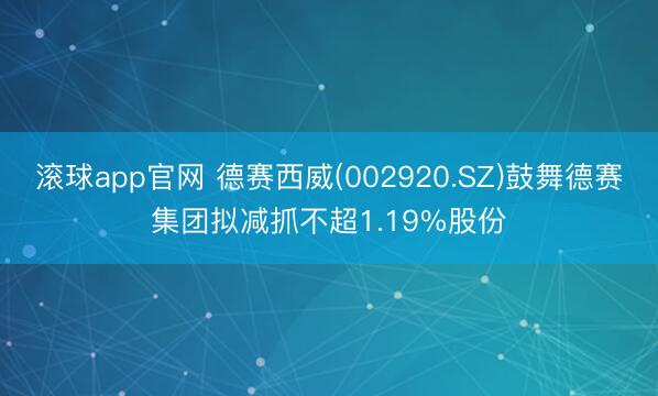 滚球app官网 德赛西威(002920.SZ)鼓舞德赛集团拟减抓不超1.19%股份