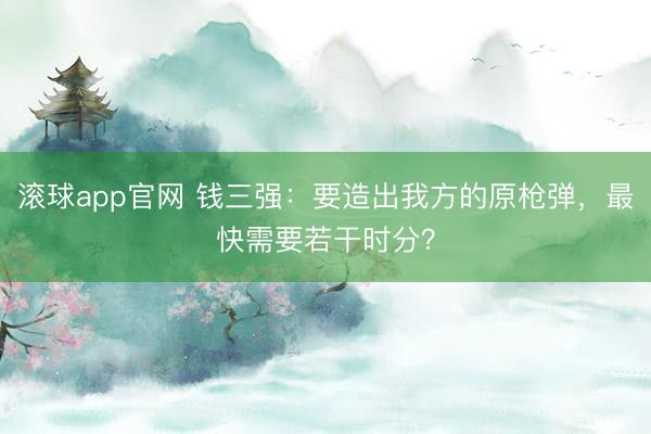 滚球app官网 钱三强:要造出我方的原枪弹,最快需要若干时分?