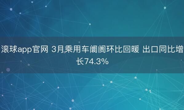 滚球app官网 3月乘用车阛阓环比回暖 出口同比增长74.3%