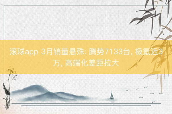 滚球app 3月销量悬殊: 腾势7133台, 极氪近3万, 高端化差距拉大