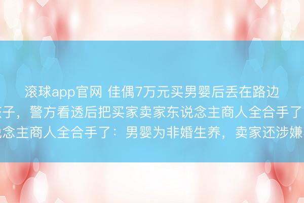 滚球app官网 佳偶7万元买男婴后丢在路边,主动报警称要收养孩子,警方看透后把买家卖家东说念主商人全合手了:男婴为非婚生养,卖家还涉嫌再嫁罪