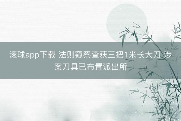 滚球app下载 法则窥察查获三把1米长大刀 涉案刀具已布置派出所
