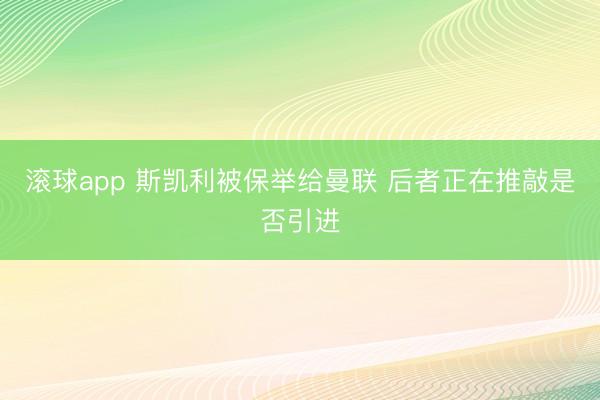 滚球app 斯凯利被保举给曼联 后者正在推敲是否引进