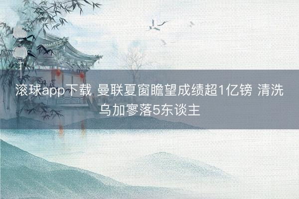 滚球app下载 曼联夏窗瞻望成绩超1亿镑 清洗乌加寥落5东谈主