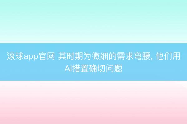 滚球app官网 其时期为微细的需求弯腰, 他们用AI措置确切问题