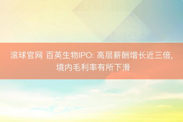 滚球官网 百英生物IPO: 高层薪酬增长近三倍， 境内毛利率有所下滑