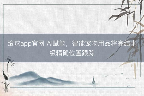 滚球app官网 AI赋能,智能宠物用品将完结米级精确位置跟踪