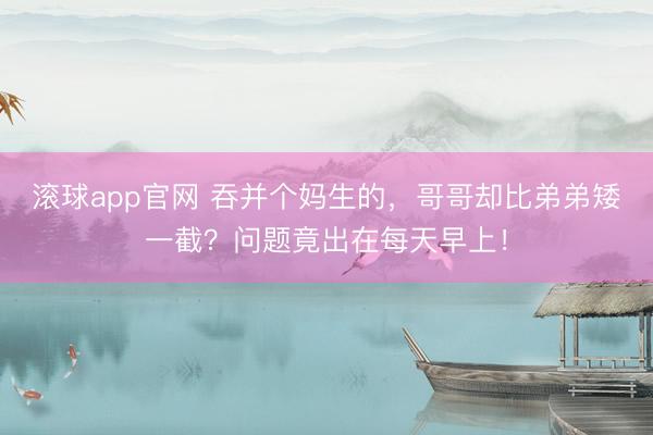 滚球app官网 吞并个妈生的，哥哥却比弟弟矮一截？问题竟出在每天早上！